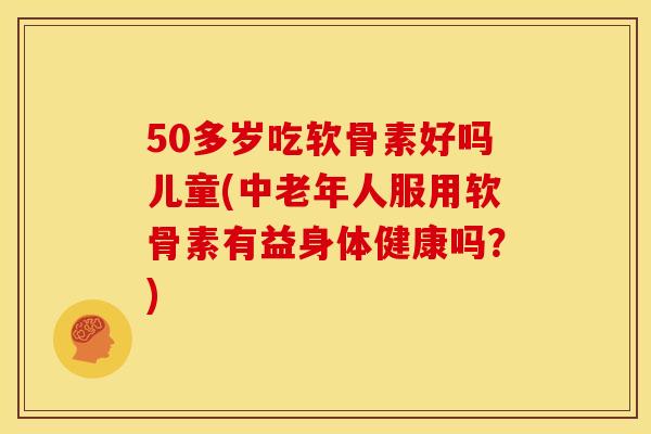 50多岁吃软骨素好吗儿童(中老年人服用软骨素有益身体健康吗？)