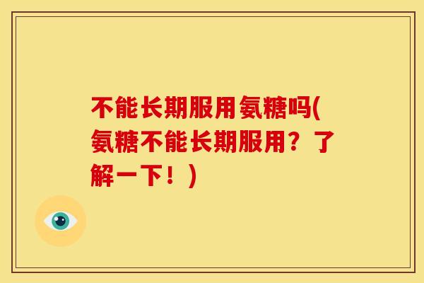 不能长期服用氨糖吗(氨糖不能长期服用？了解一下！)