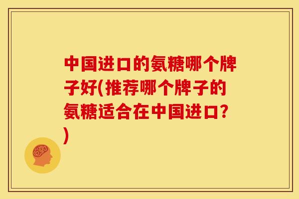 中国进口的氨糖哪个牌子好(推荐哪个牌子的氨糖适合在中国进口?) 中国进口的氨糖哪个牌子好(推荐哪个牌子的氨糖适合在中国进口?)