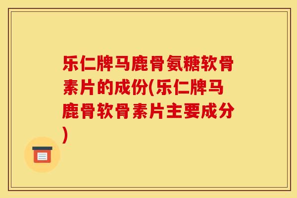 乐仁牌马鹿骨氨糖软骨素片的成份(乐仁牌马鹿骨软骨素片主要成分)