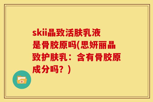 skii晶致活肤乳液是骨胶原吗(思妍丽晶致护肤乳：含有骨胶原成分吗？)