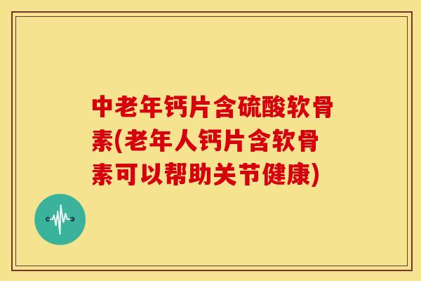 中老年钙片含硫酸软骨素(老年人钙片含软骨素可以帮助关节健康)