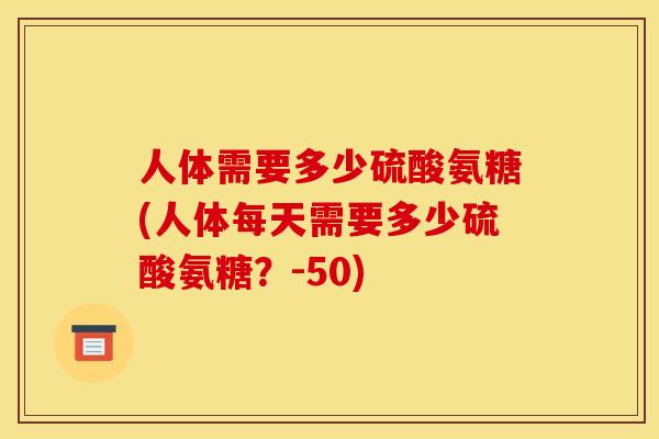 人体需要多少硫酸氨糖(人体每天需要多少硫酸氨糖？-50)