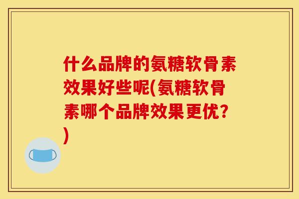 什么品牌的氨糖软骨素效果好些呢(氨糖软骨素哪个品牌效果更优？)