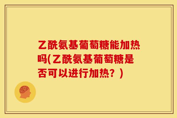 乙酰氨基葡萄糖能加热吗(乙酰氨基葡萄糖是否可以进行加热？)
