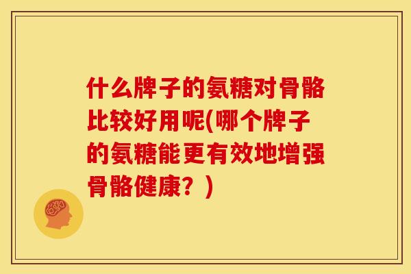 什么牌子的氨糖对骨骼比较好用呢(哪个牌子的氨糖能更有效地增强骨骼健康？)