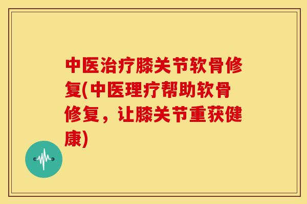 中医治疗膝关节软骨修复(中医理疗帮助软骨修复，让膝关节重获健康)