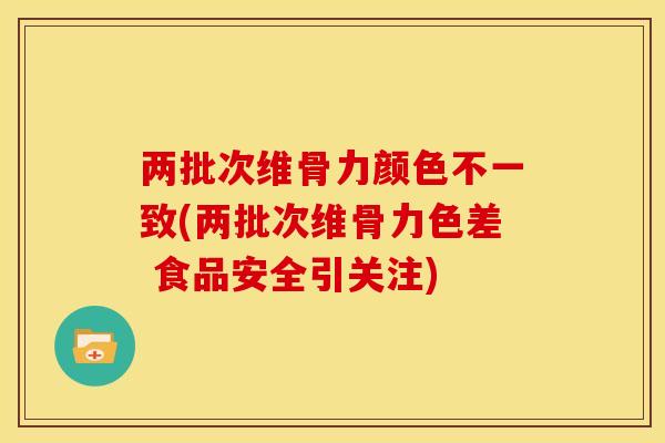 两批次维骨力颜色不一致(两批次维骨力色差 食品安全引关注)
