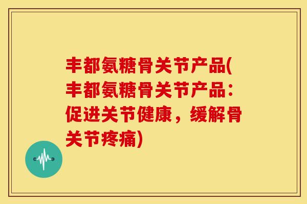丰都氨糖骨关节产品(丰都氨糖骨关节产品：促进关节健康，缓解骨关节)