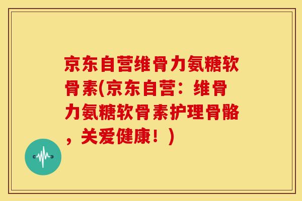京东自营维骨力氨糖软骨素(京东自营：维骨力氨糖软骨素护理骨骼，关爱健康！)