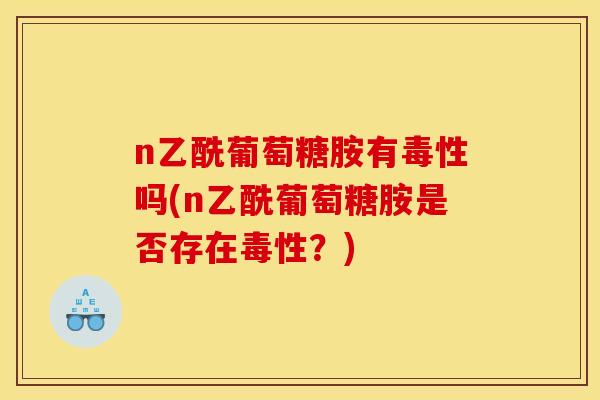 n乙酰葡萄糖胺有毒性吗(n乙酰葡萄糖胺是否存在毒性？)