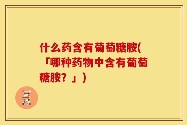 什么药含有葡萄糖胺(「哪种药物中含有葡萄糖胺？」)