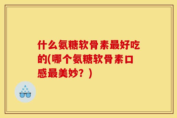 什么氨糖软骨素最好吃的(哪个氨糖软骨素口感最美妙？)