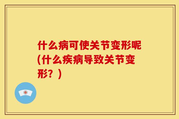 什么病可使关节变形呢(什么疾病导致关节变形？)