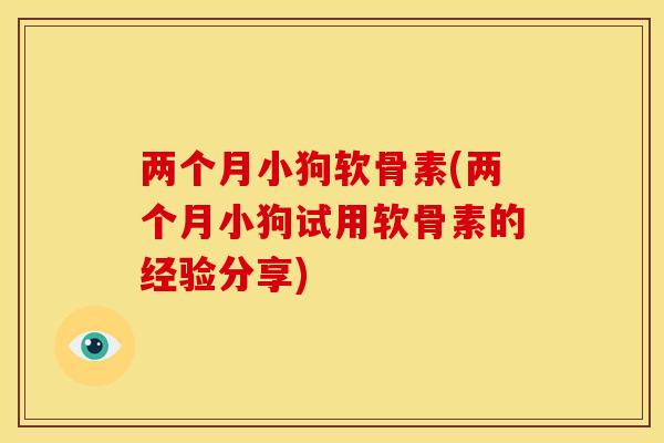 两个月小狗软骨素(两个月小狗试用软骨素的经验分享)