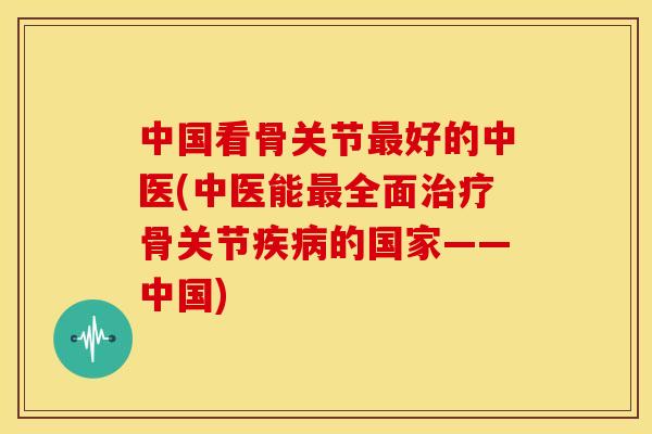 中国看骨关节最好的中医(中医能最全面治疗骨关节疾病的国家——中国)