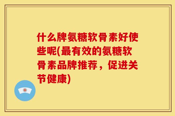 什么牌氨糖软骨素好使些呢(最有效的氨糖软骨素品牌推荐，促进关节健康)