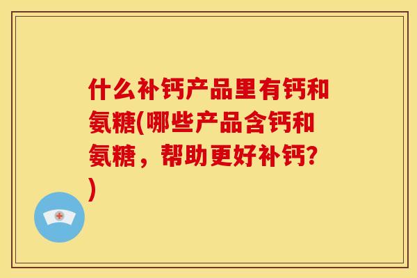 什么补钙产品里有钙和氨糖(哪些产品含钙和氨糖，帮助更好补钙？)