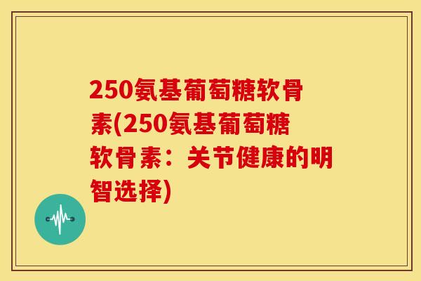 250氨基葡萄糖软骨素(250氨基葡萄糖软骨素：关节健康的明智选择)