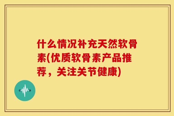 什么情况补充天然软骨素(优质软骨素产品推荐，关注关节健康)