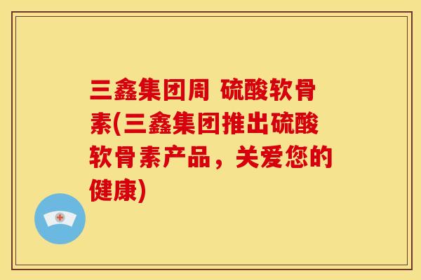 三鑫集团周 硫酸软骨素(三鑫集团推出硫酸软骨素产品，关爱您的健康)