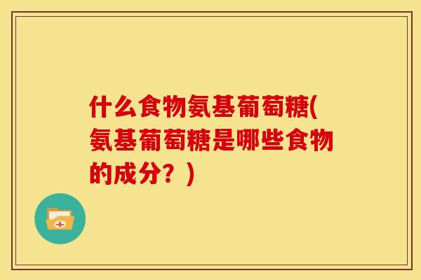 什么食物氨基葡萄糖(氨基葡萄糖是哪些食物的成分？)