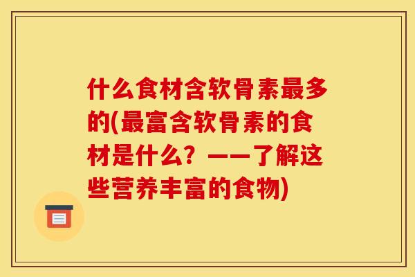 什么食材含软骨素最多的(最富含软骨素的食材是什么？——了解这些营养丰富的食物)