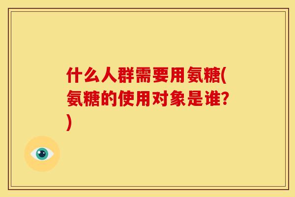 什么人群需要用氨糖(氨糖的使用对象是谁？)