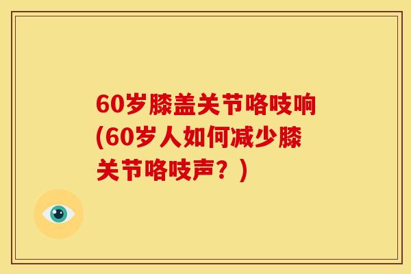 60岁膝盖关节咯吱响(60岁人如何减少膝关节咯吱声？)