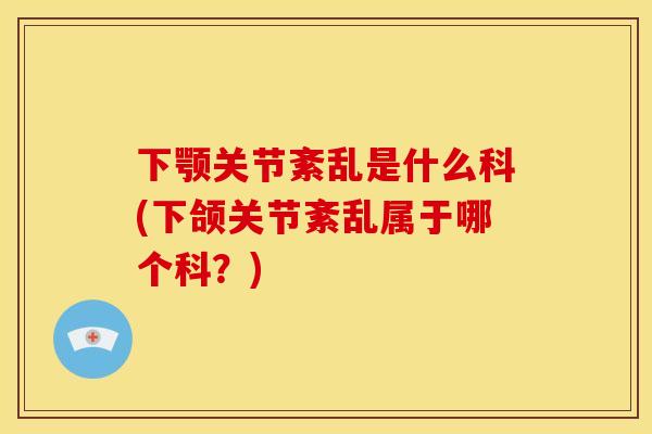 下颚关节紊乱是什么科(下颌关节紊乱属于哪个科？)
