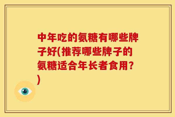 中年吃的氨糖有哪些牌子好(推荐哪些牌子的氨糖适合年长者食用？)