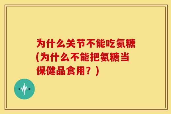为什么关节不能吃氨糖(为什么不能把氨糖当保健品食用？)