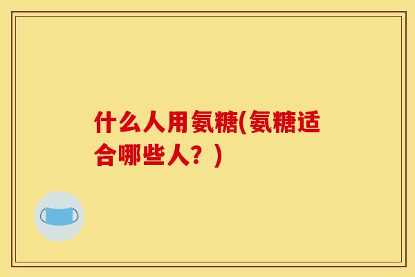 什么人用氨糖(氨糖适合哪些人？)