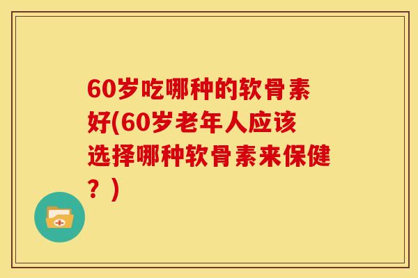 60岁吃哪种的软骨素好(60岁老年人应该选择哪种软骨素来保健？)