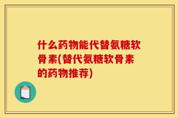 什么药物能代替氨糖软骨素(替代氨糖软骨素的药物推荐)
