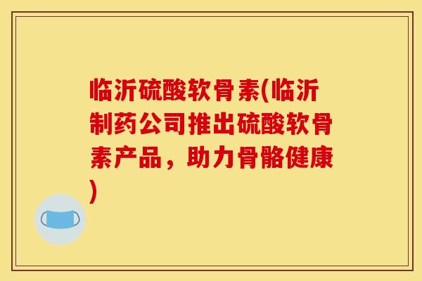 临沂硫酸软骨素(临沂制药公司推出硫酸软骨素产品，助力骨骼健康)