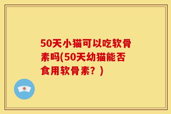 50天小猫可以吃软骨素吗(50天幼猫能否食用软骨素？)