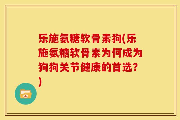 乐施氨糖软骨素狗(乐施氨糖软骨素为何成为狗狗关节健康的首选？)