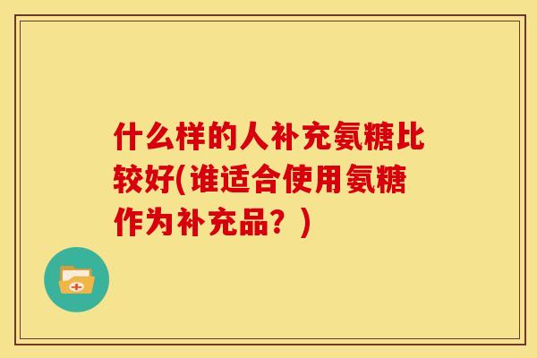 什么样的人补充氨糖比较好(谁适合使用氨糖作为补充品？)