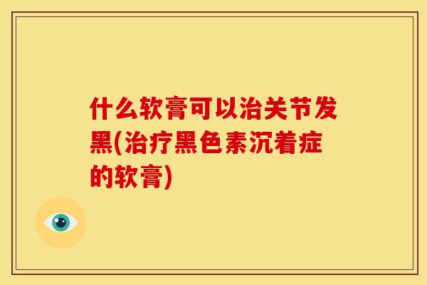 什么软膏可以治关节发黑(治疗黑色素沉着症的软膏)