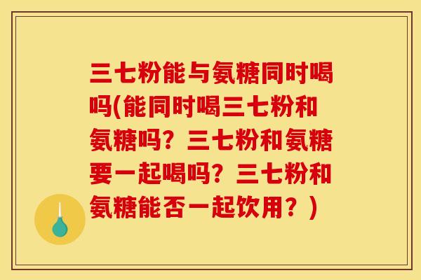 三七粉能与氨糖同时喝吗(能同时喝三七粉和氨糖吗？三七粉和氨糖要一起喝吗？三七粉和氨糖能否一起饮用？)