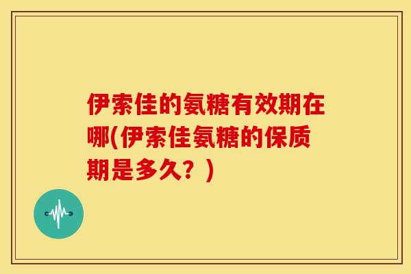 伊索佳的氨糖有效期在哪(伊索佳氨糖的保质期是多久?) 伊索佳的氨糖有效期在哪(伊索佳氨糖的保质期是多久?)