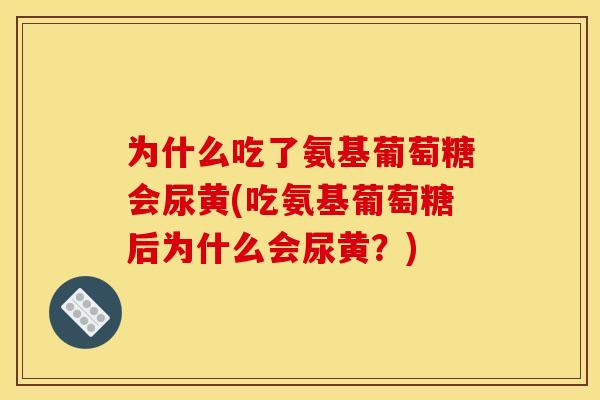 为什么吃了氨基葡萄糖会尿黄(吃氨基葡萄糖后为什么会尿黄?) 为什么吃了氨基葡萄糖会尿黄(吃氨基葡萄糖后为什么会尿黄?)