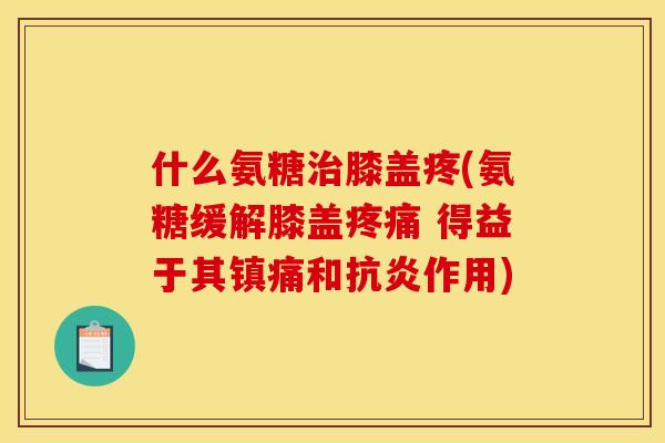 什么氨糖治膝盖疼(氨糖缓解膝盖疼痛 得益于其镇痛和抗炎作用)