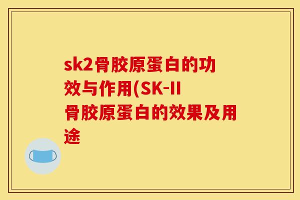 sk2骨胶原蛋白的功效与作用(SK-II骨胶原蛋白的效果及用途