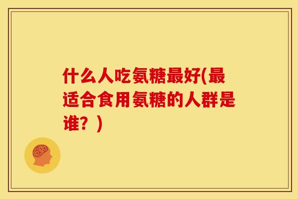 什么人吃氨糖最好(最适合食用氨糖的人群是谁？)
