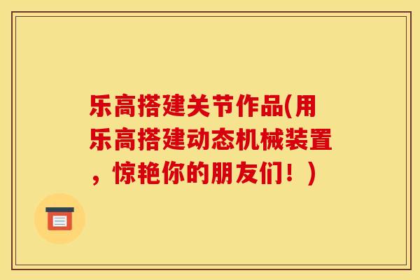 乐高搭建关节作品(用乐高搭建动态机械装置，惊艳你的朋友们！)