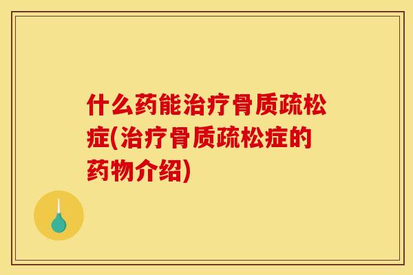 什么药能治疗骨质疏松症(治疗骨质疏松症的药物介绍)