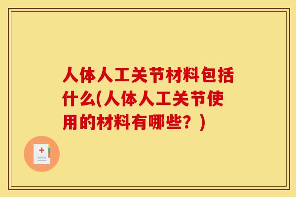 人体人工关节材料包括什么(人体人工关节使用的材料有哪些？)