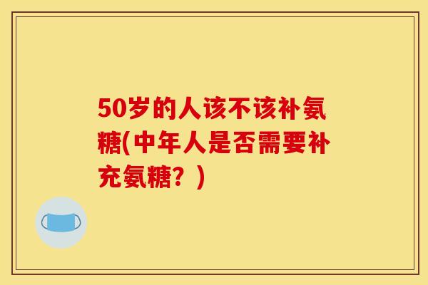 50岁的人该不该补氨糖(中年人是否需要补充氨糖？)